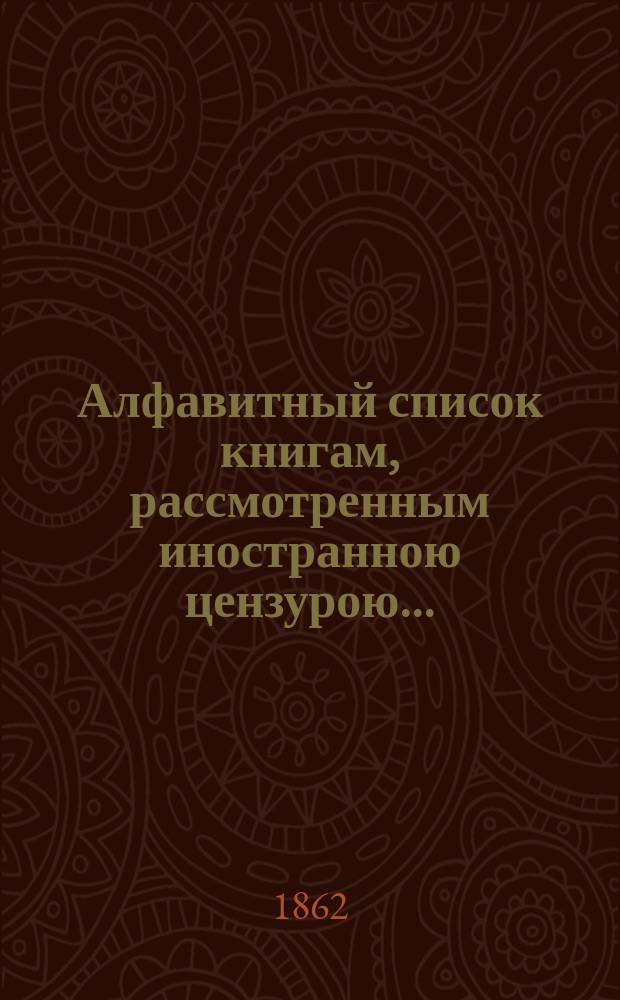 Алфавитный список книгам, рассмотренным иностранною цензурою.. : С показанием состоявшихся о них решений. ... в декабре 1861 года