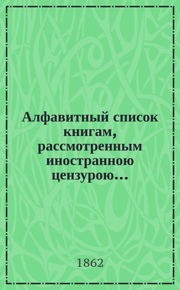Алфавитный список книгам, рассмотренным иностранною цензурою.. : С показанием состоявшихся о них решений. ... в январе 1862 года