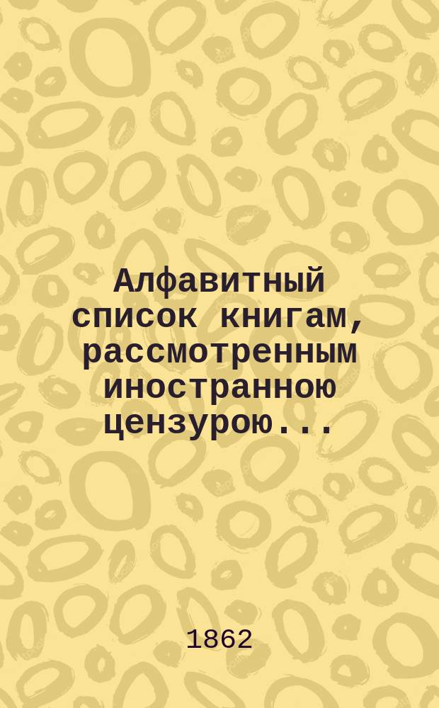 Алфавитный список книгам, рассмотренным иностранною цензурою.. : С показанием состоявшихся о них решений. ... в сентябре 1862 года