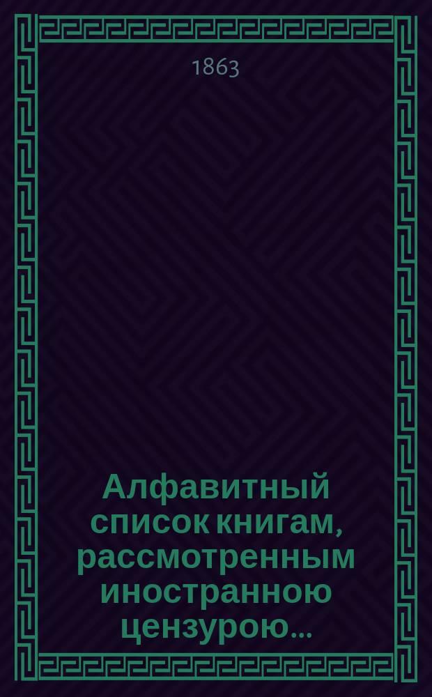 Алфавитный список книгам, рассмотренным иностранною цензурою.. : С показанием состоявшихся о них решений. ... в декабре 1862 года