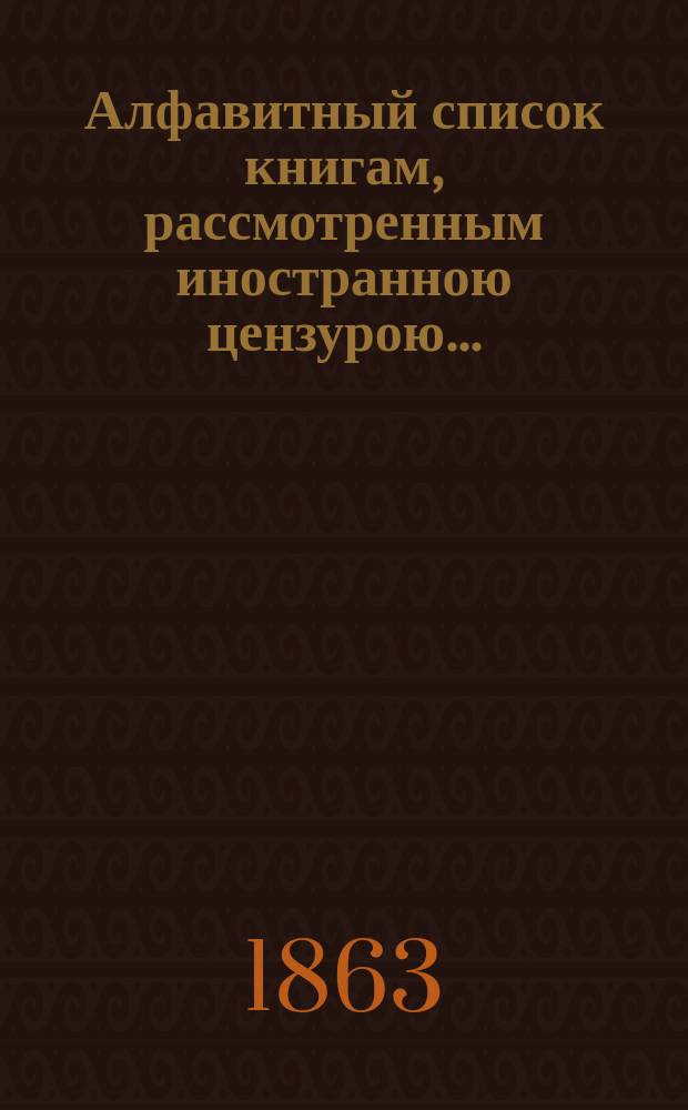 Алфавитный список книгам, рассмотренным иностранною цензурою.. : С показанием состоявшихся о них решений. ... в январе 1863 года