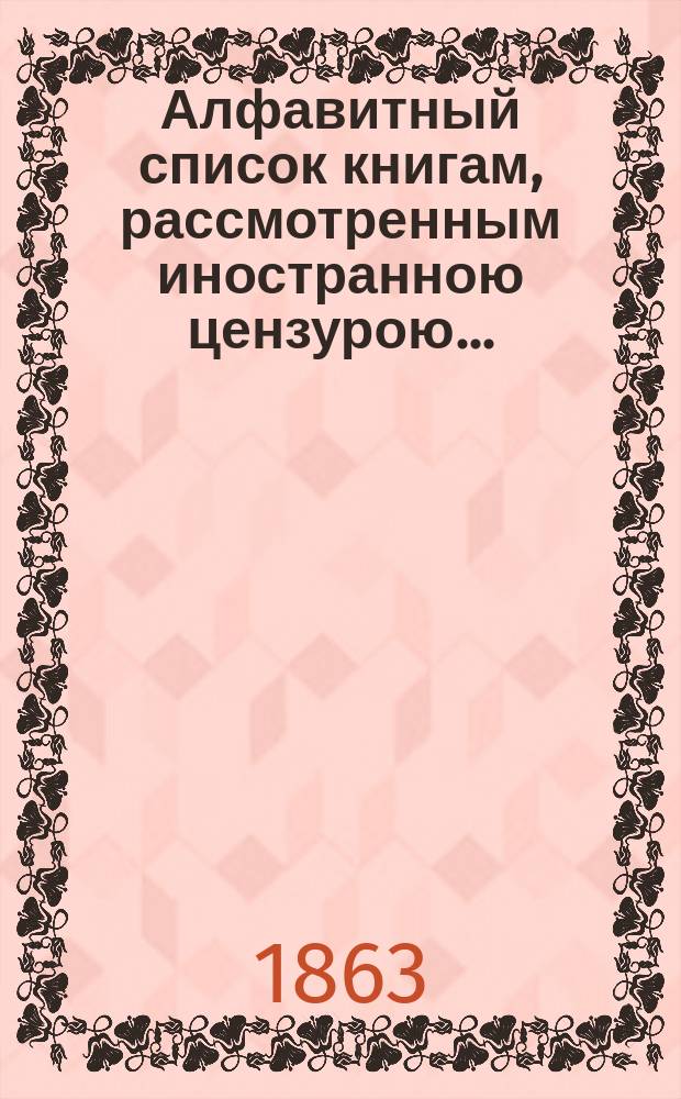 Алфавитный список книгам, рассмотренным иностранною цензурою.. : С показанием состоявшихся о них решений. ... в августе 1863 года