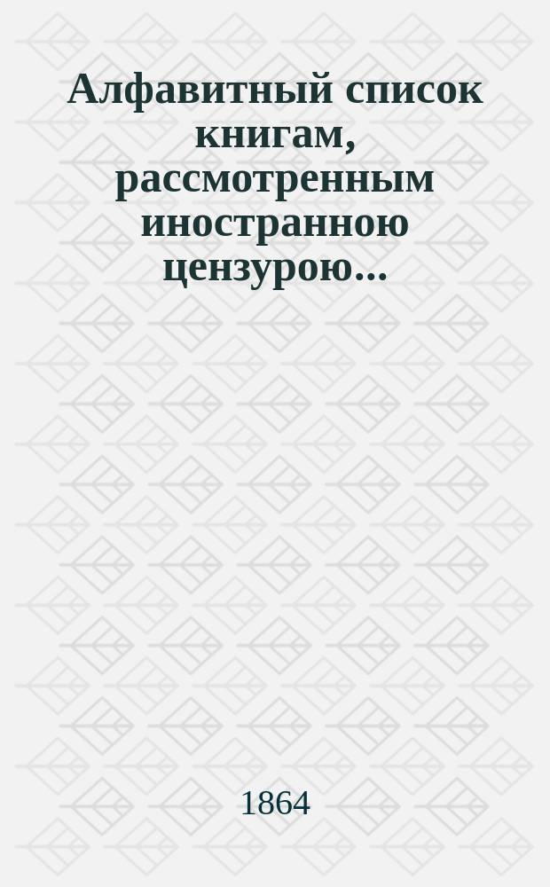 Алфавитный список книгам, рассмотренным иностранною цензурою.. : С показанием состоявшихся о них решений. ... в декабре 1863 года