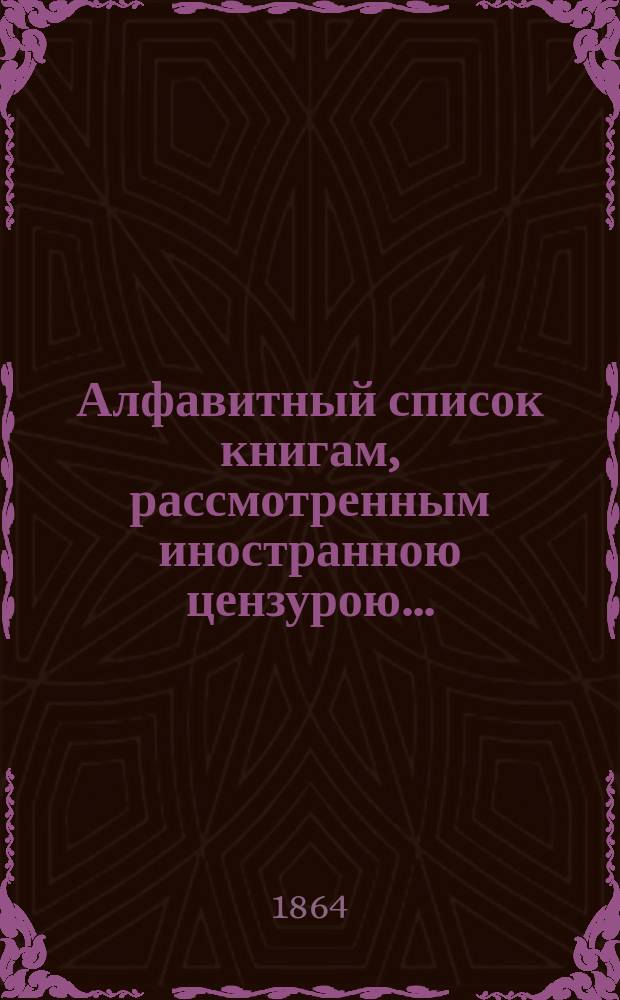 Алфавитный список книгам, рассмотренным иностранною цензурою.. : С показанием состоявшихся о них решений. ... в марте 1864 года