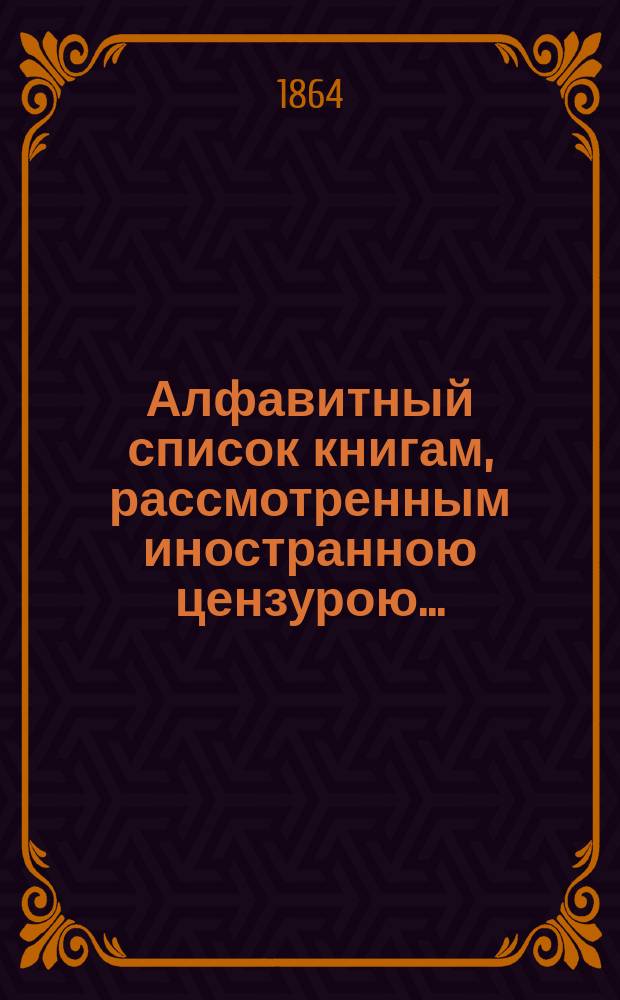 Алфавитный список книгам, рассмотренным иностранною цензурою.. : С показанием состоявшихся о них решений. ... в августе 1864 года