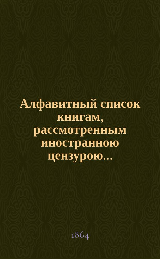 Алфавитный список книгам, рассмотренным иностранною цензурою.. : С показанием состоявшихся о них решений. ... в сентябре 1864 года