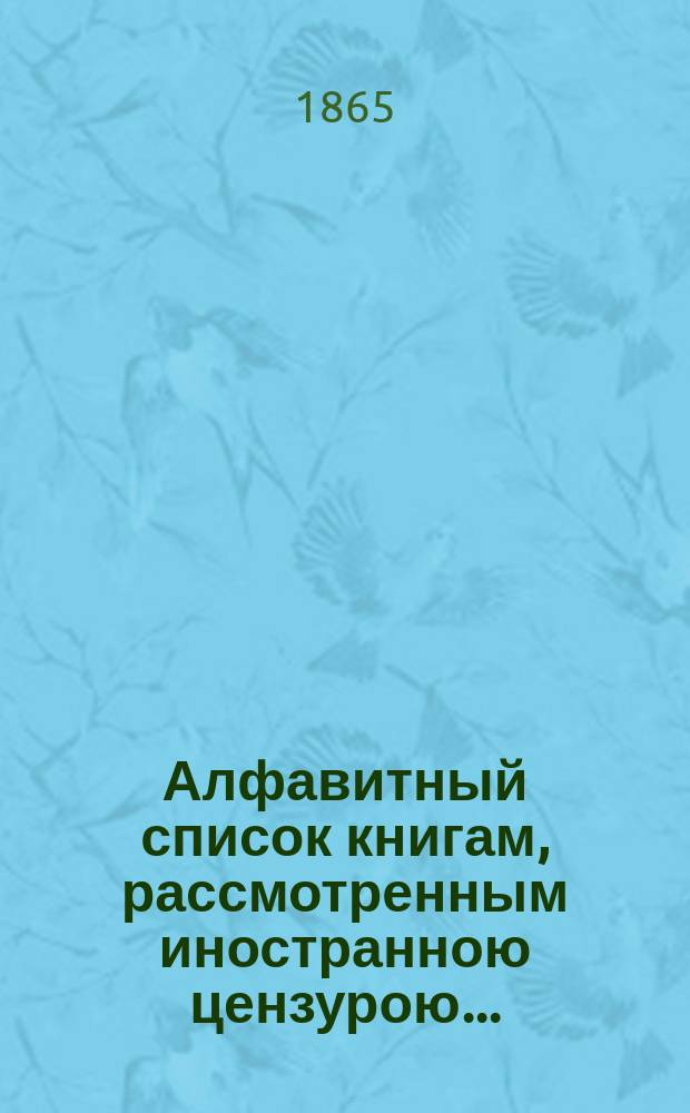 Алфавитный список книгам, рассмотренным иностранною цензурою.. : С показанием состоявшихся о них решений. ... в феврале 1865 года
