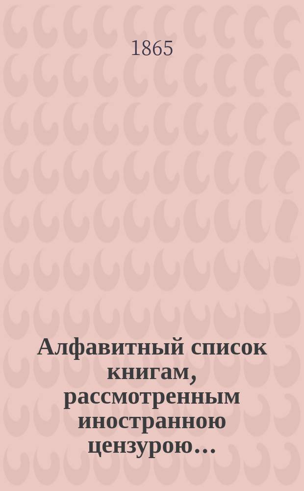 Алфавитный список книгам, рассмотренным иностранною цензурою.. : С показанием состоявшихся о них решений. ... в апреле 1865 года