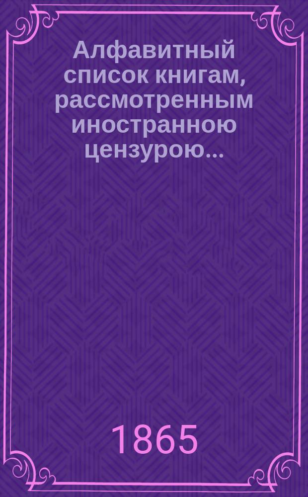 Алфавитный список книгам, рассмотренным иностранною цензурою.. : С показанием состоявшихся о них решений. ... в августе 1865 года