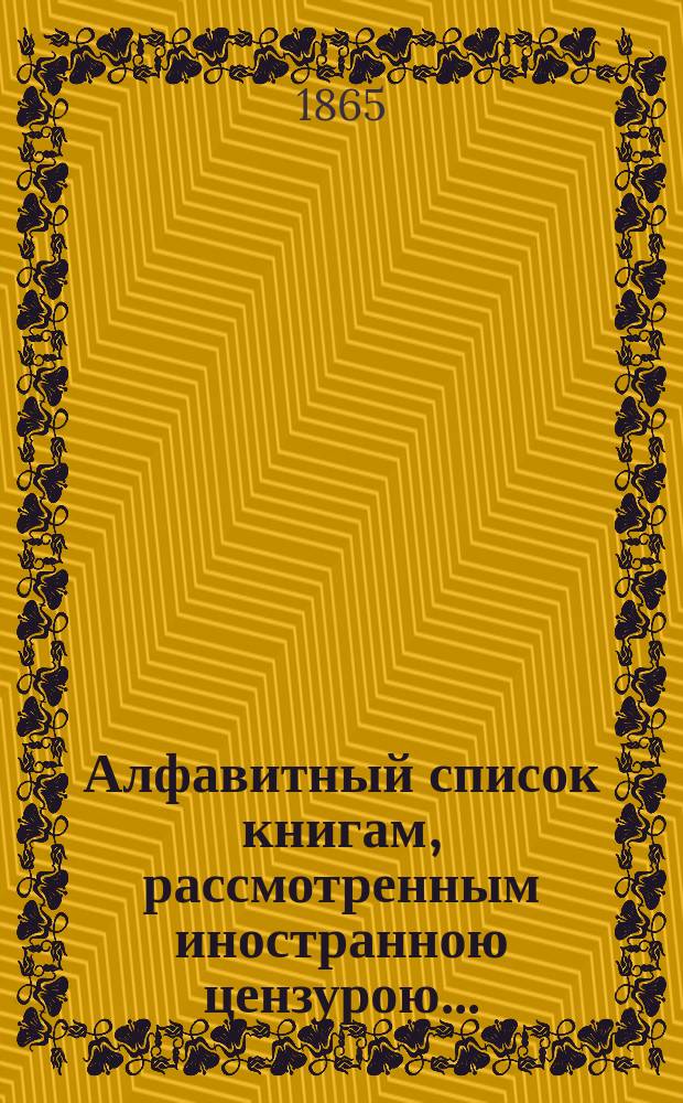 Алфавитный список книгам, рассмотренным иностранною цензурою.. : С показанием состоявшихся о них решений. ... в сентябре 1865 года