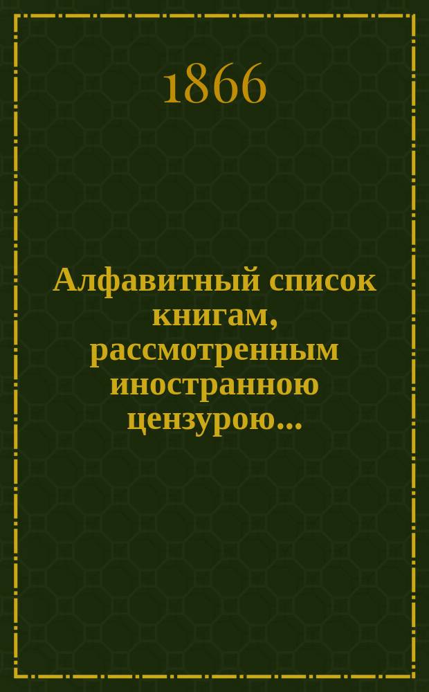 Алфавитный список книгам, рассмотренным иностранною цензурою.. : С показанием состоявшихся о них решений. ... в декабре 1865 года
