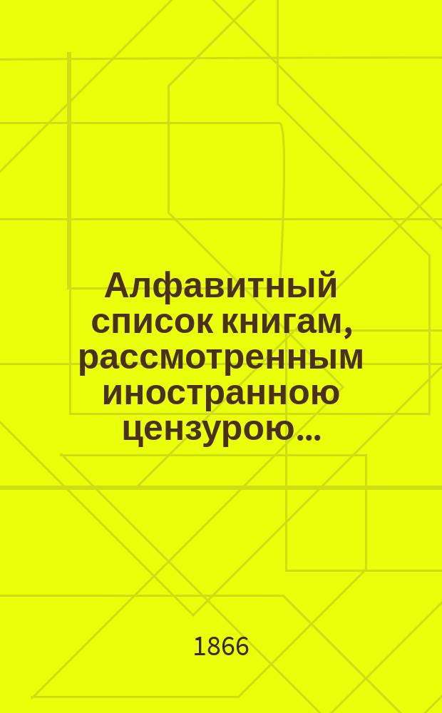 Алфавитный список книгам, рассмотренным иностранною цензурою.. : С показанием состоявшихся о них решений. ... в апреле 1866 года