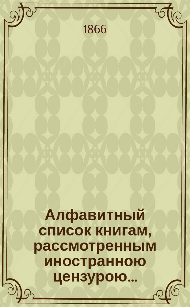 Алфавитный список книгам, рассмотренным иностранною цензурою.. : С показанием состоявшихся о них решений. ... в октябре 1866 года