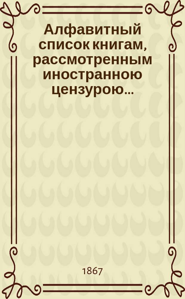 Алфавитный список книгам, рассмотренным иностранною цензурою.. : С показанием состоявшихся о них решений. ... за апрель 1867 года