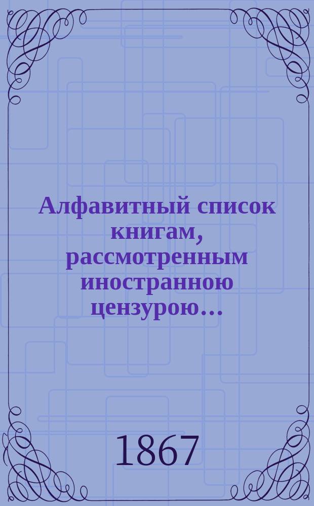 Алфавитный список книгам, рассмотренным иностранною цензурою.. : С показанием состоявшихся о них решений. ... за июнь 1867 года