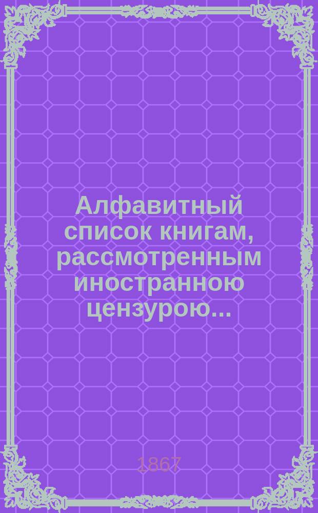 Алфавитный список книгам, рассмотренным иностранною цензурою.. : С показанием состоявшихся о них решений. ... за июль 1867 года