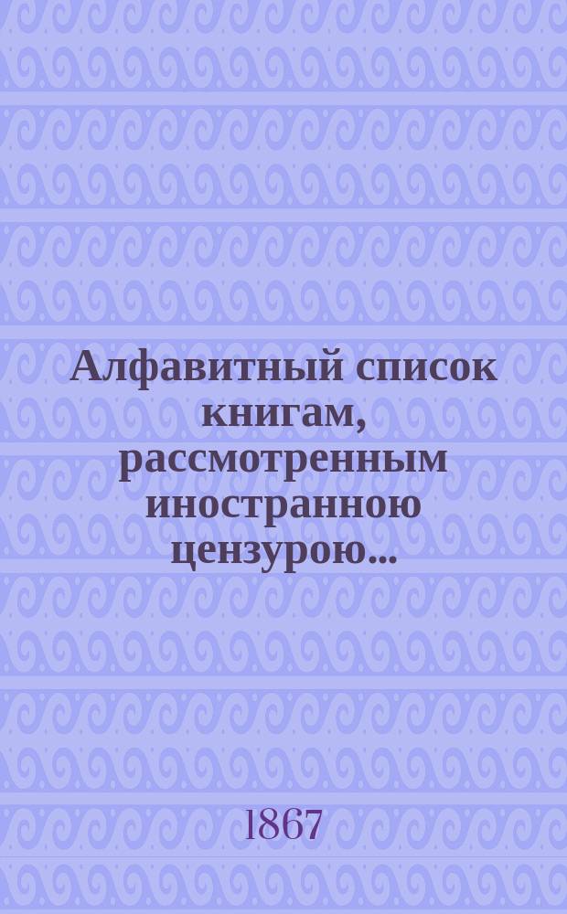 Алфавитный список книгам, рассмотренным иностранною цензурою.. : С показанием состоявшихся о них решений. ... за сентябрь 1867 года