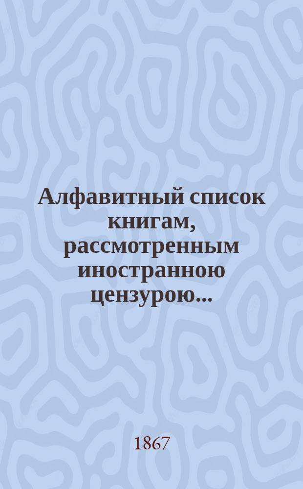 Алфавитный список книгам, рассмотренным иностранною цензурою.. : С показанием состоявшихся о них решений. ... за октябрь 1867 года