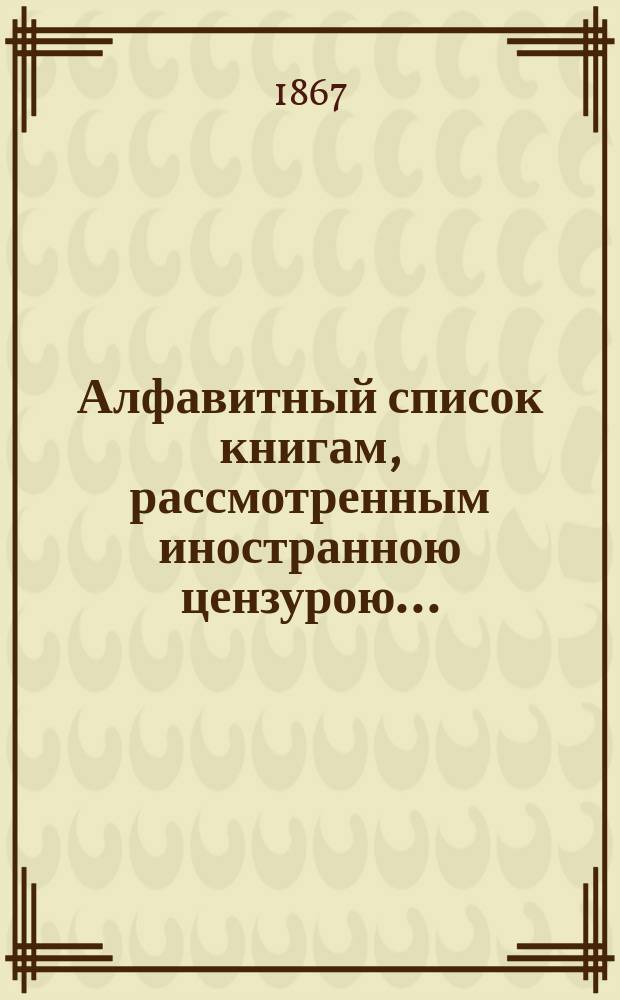 Алфавитный список книгам, рассмотренным иностранною цензурою.. : С показанием состоявшихся о них решений. ... за ноябрь 1867 года