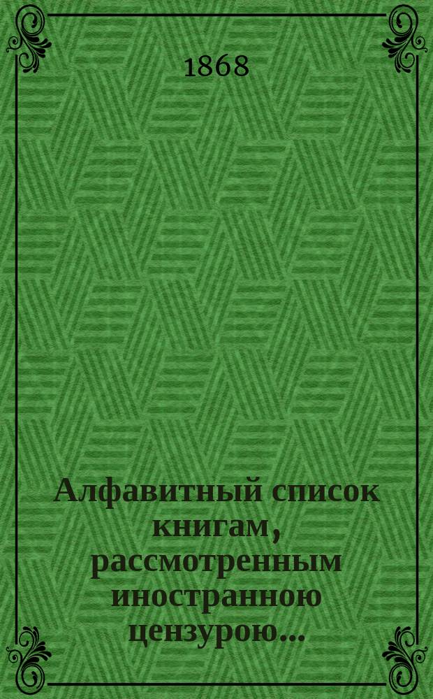 Алфавитный список книгам, рассмотренным иностранною цензурою.. : С показанием состоявшихся о них решений. ... за декабрь 1867 года