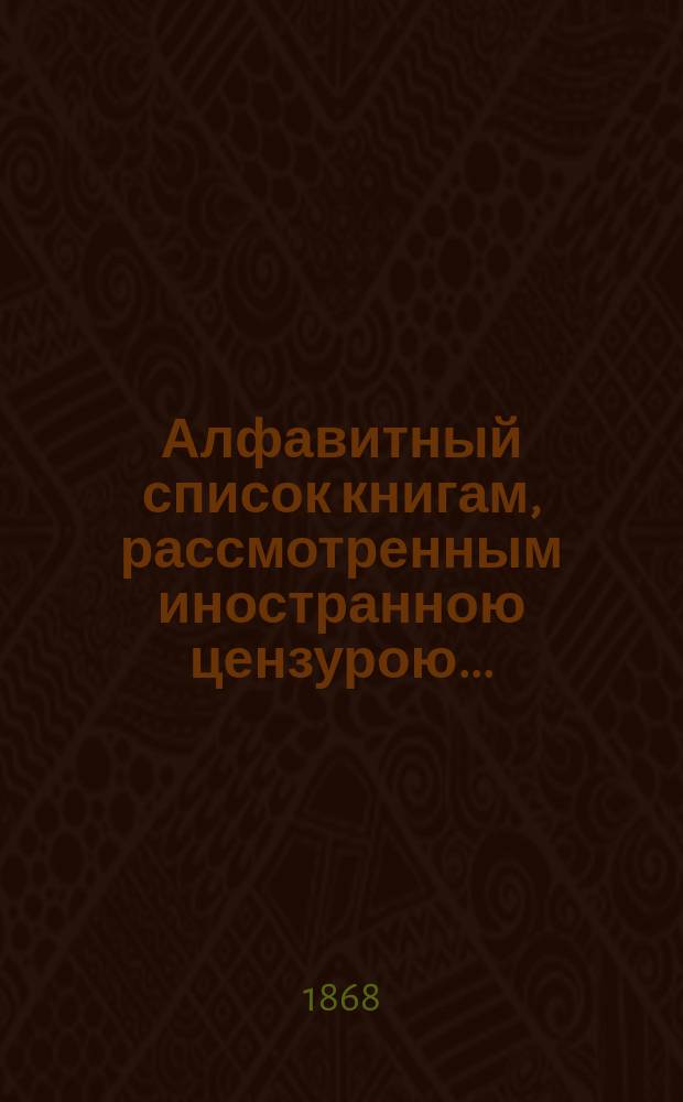Алфавитный список книгам, рассмотренным иностранною цензурою.. : С показанием состоявшихся о них решений. ... за апрель 1868 года