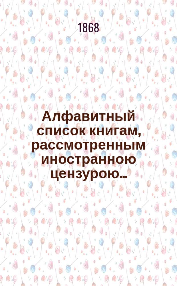 Алфавитный список книгам, рассмотренным иностранною цензурою.. : С показанием состоявшихся о них решений. ... за июнь 1868 года