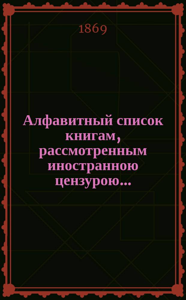 Алфавитный список книгам, рассмотренным иностранною цензурою.. : С показанием состоявшихся о них решений. ... за май 1869 года
