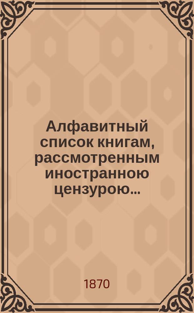 Алфавитный список книгам, рассмотренным иностранною цензурою.. : С показанием состоявшихся о них решений. ... за январь 1870 года