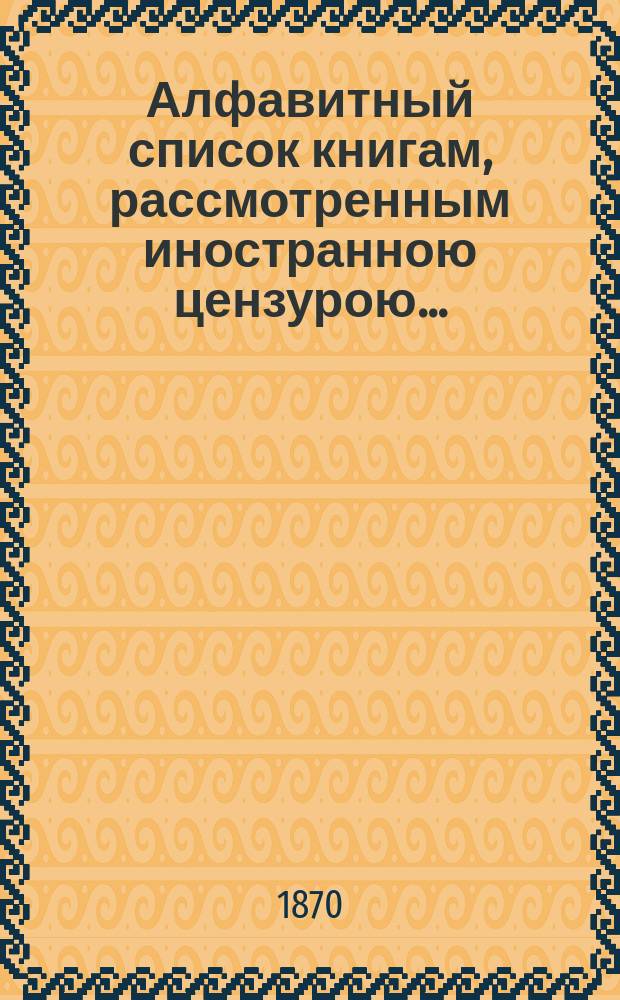 Алфавитный список книгам, рассмотренным иностранною цензурою.. : С показанием состоявшихся о них решений. ... за август 1870 года