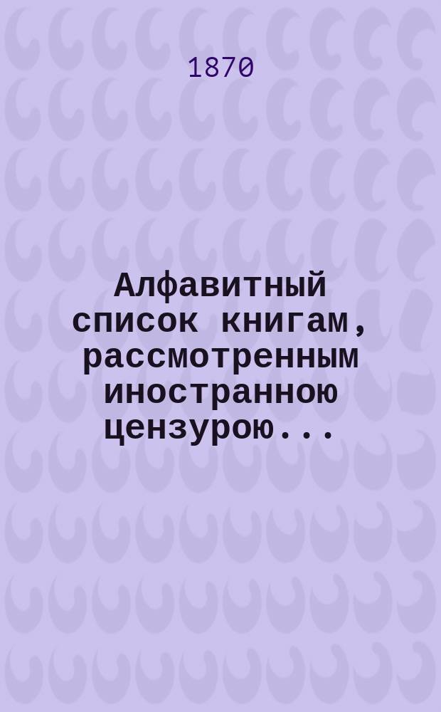 Алфавитный список книгам, рассмотренным иностранною цензурою.. : С показанием состоявшихся о них решений. ... за сентябрь 1870 года
