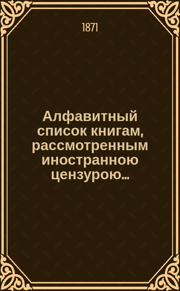 Алфавитный список книгам, рассмотренным иностранною цензурою.. : С показанием состоявшихся о них решений. ... за февраль 1871 года