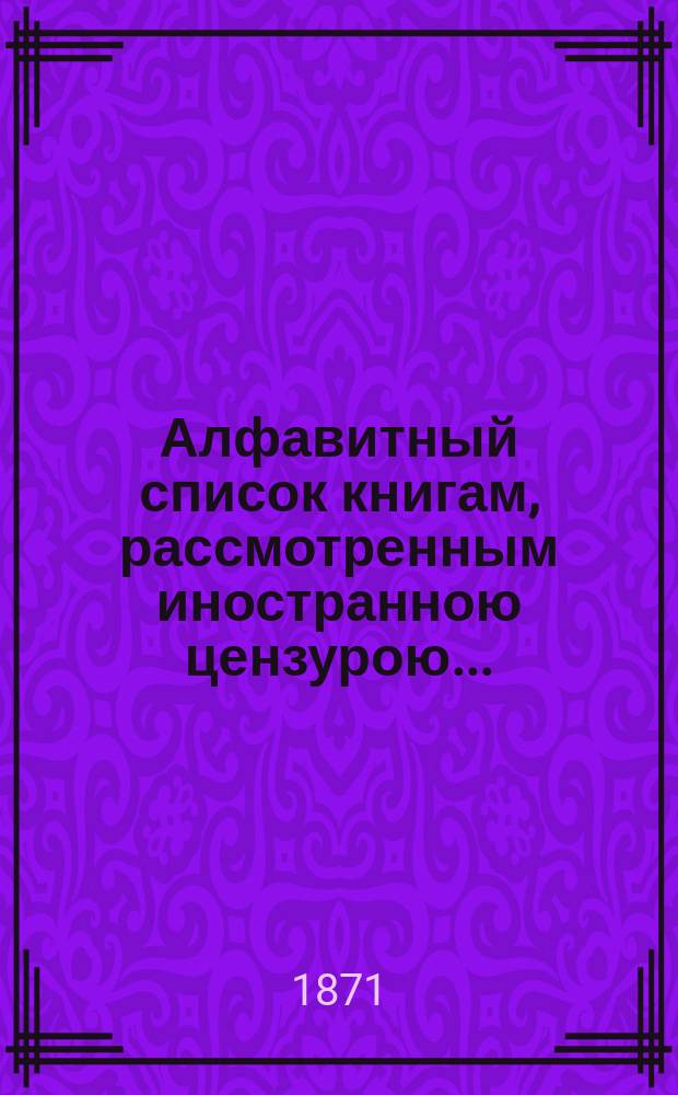 Алфавитный список книгам, рассмотренным иностранною цензурою.. : С показанием состоявшихся о них решений. ... за март 1871 года