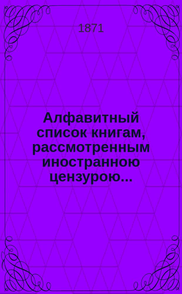 Алфавитный список книгам, рассмотренным иностранною цензурою.. : С показанием состоявшихся о них решений. ... за август 1871 года