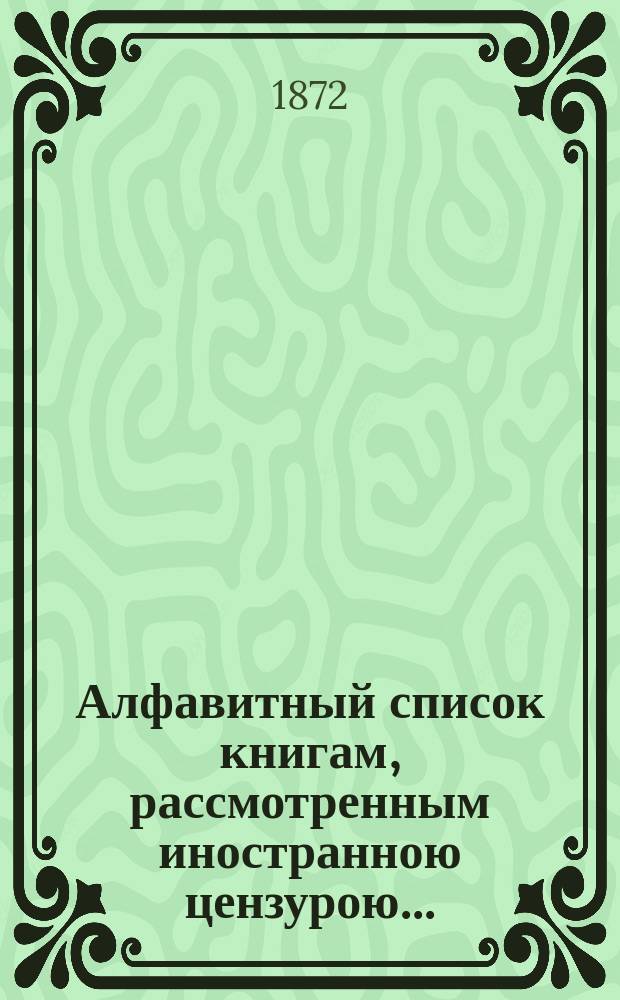 Алфавитный список книгам, рассмотренным иностранною цензурою.. : С показанием состоявшихся о них решений. ... за апрель 1872 года