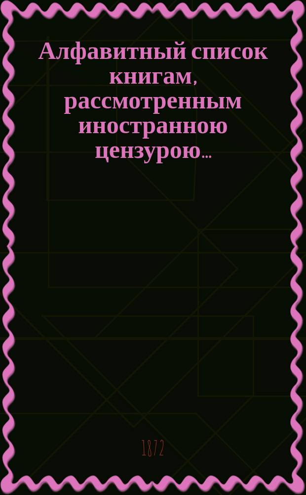 Алфавитный список книгам, рассмотренным иностранною цензурою.. : С показанием состоявшихся о них решений. ... за июнь 1872 года