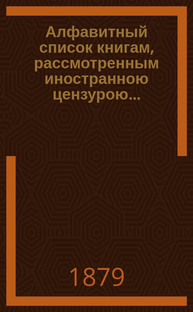 Алфавитный список книгам, рассмотренным иностранною цензурою.. : С показанием состоявшихся о них решений. ... в январе 1879 года
