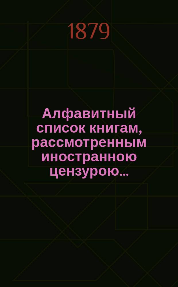 Алфавитный список книгам, рассмотренным иностранною цензурою.. : С показанием состоявшихся о них решений. ... в апреле 1879 года