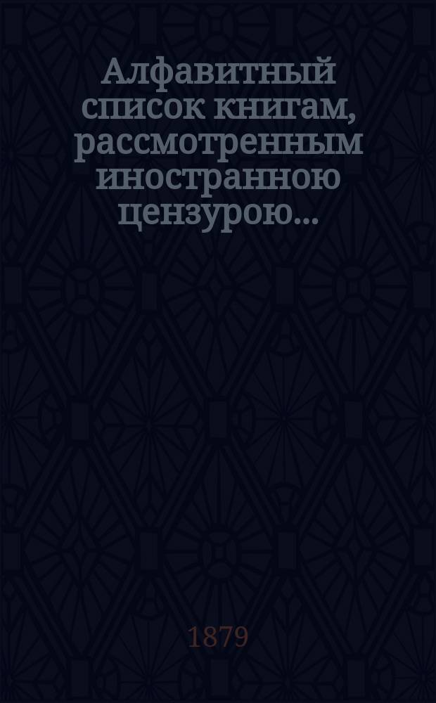 Алфавитный список книгам, рассмотренным иностранною цензурою.. : С показанием состоявшихся о них решений. ... в августе 1879 года