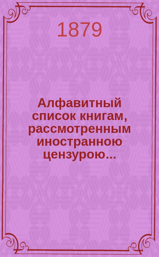 Алфавитный список книгам, рассмотренным иностранною цензурою.. : С показанием состоявшихся о них решений. ... в сентябре 1879 года