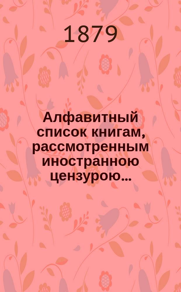 Алфавитный список книгам, рассмотренным иностранною цензурою.. : С показанием состоявшихся о них решений. ... в октябре 1879 года