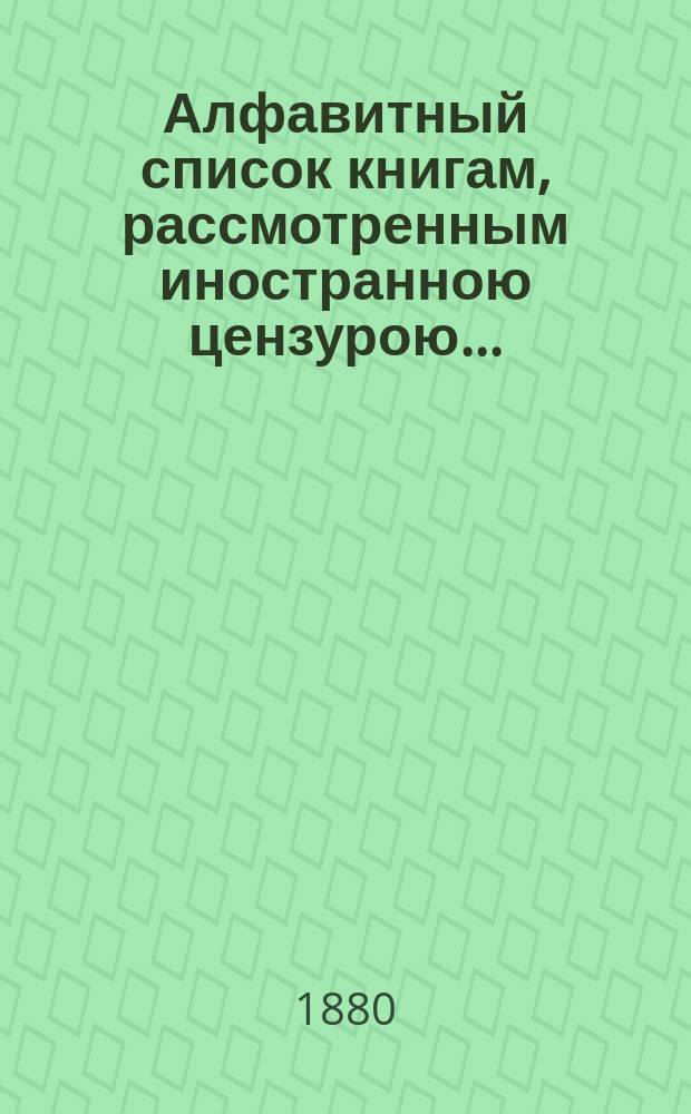 Алфавитный список книгам, рассмотренным иностранною цензурою.. : С показанием состоявшихся о них решений. ... в августе 1880 года