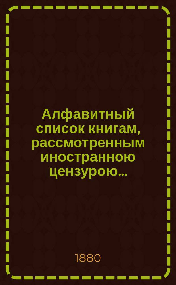 Алфавитный список книгам, рассмотренным иностранною цензурою.. : С показанием состоявшихся о них решений. ... в ноябре 1880 года