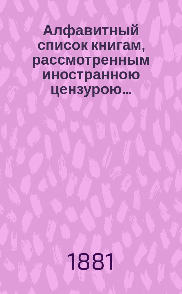 Алфавитный список книгам, рассмотренным иностранною цензурою.. : С показанием состоявшихся о них решений. ... в феврале 1881 года