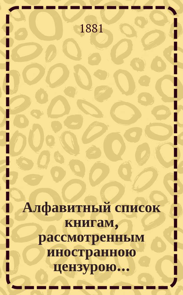 Алфавитный список книгам, рассмотренным иностранною цензурою.. : С показанием состоявшихся о них решений. ... в июне 1881 года