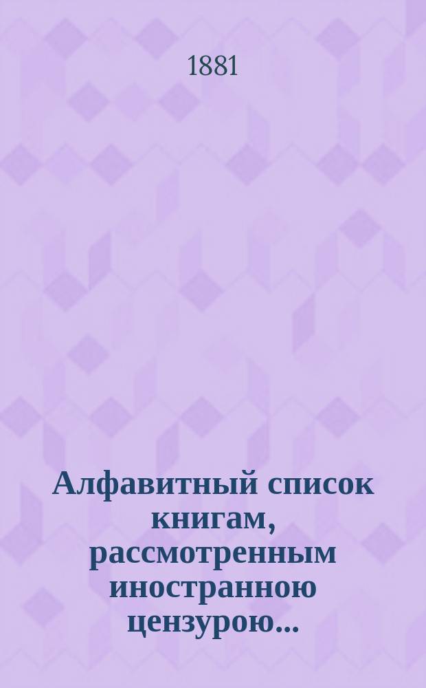 Алфавитный список книгам, рассмотренным иностранною цензурою.. : С показанием состоявшихся о них решений. ... в ноябре 1881 года