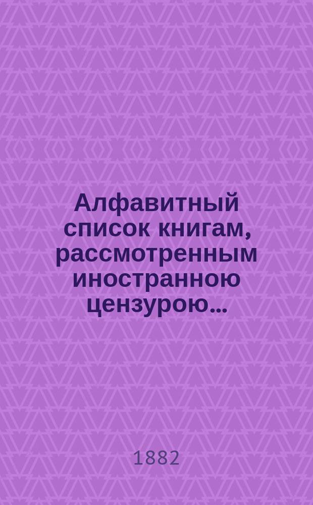 Алфавитный список книгам, рассмотренным иностранною цензурою.. : С показанием состоявшихся о них решений. ... в декабре 1881 года