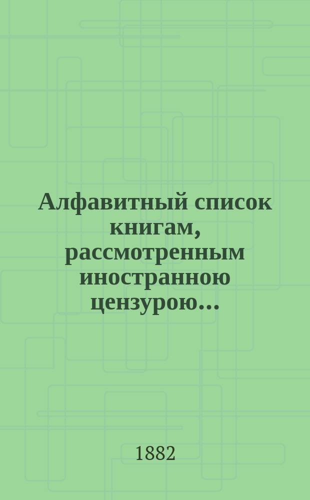 Алфавитный список книгам, рассмотренным иностранною цензурою.. : С показанием состоявшихся о них решений. ... в январе 1882 года