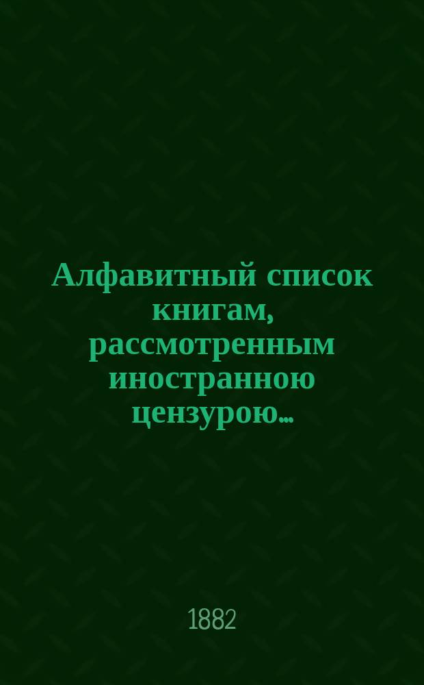 Алфавитный список книгам, рассмотренным иностранною цензурою.. : С показанием состоявшихся о них решений. ... в апреле 1882 года