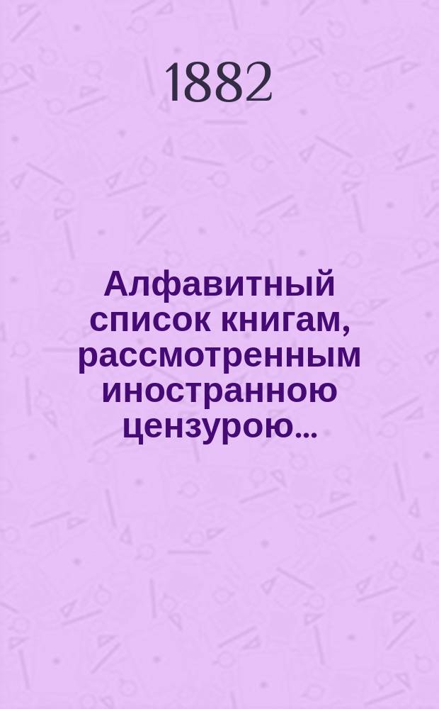 Алфавитный список книгам, рассмотренным иностранною цензурою.. : С показанием состоявшихся о них решений. ... в июне 1882 года