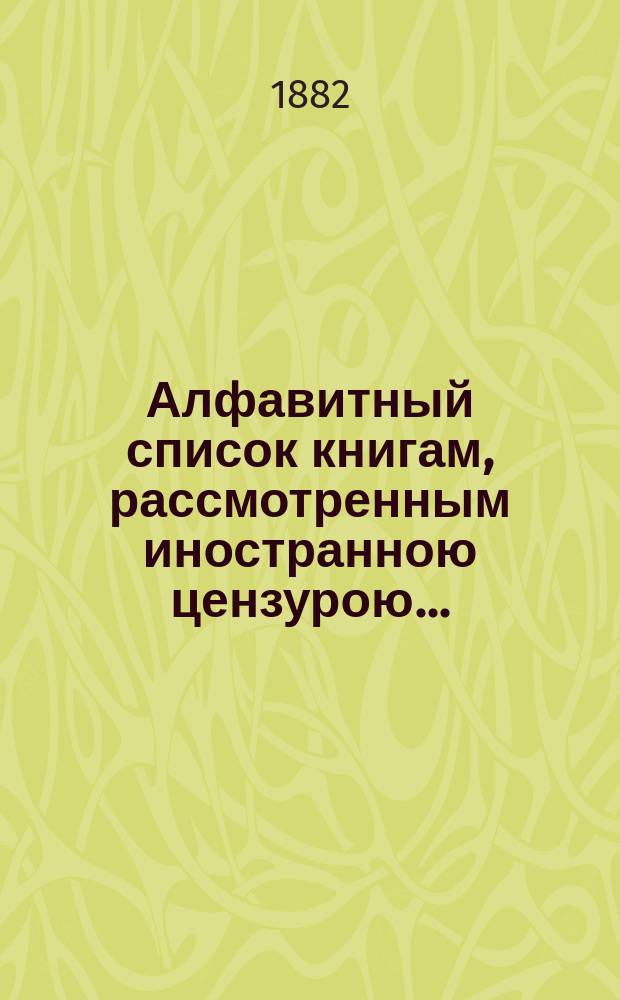 Алфавитный список книгам, рассмотренным иностранною цензурою.. : С показанием состоявшихся о них решений. ... в июле 1882 года